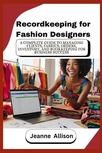 Recordkeeping for Fashion Designers: A Complete Guide to Managing Clients, Fabrics, Orders, Inventory, and Bookkeeping for Business Success