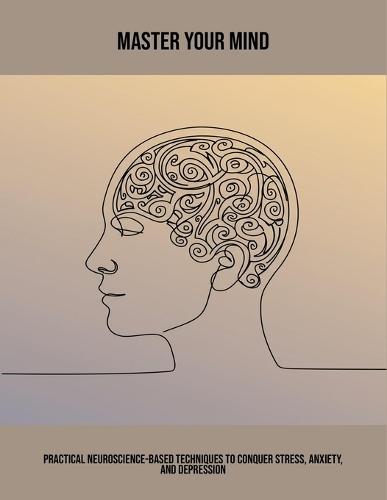 Master Your Mind: Practical Neuroscience-Based Techniques To Conquer Stress, Anxiety, And Depression