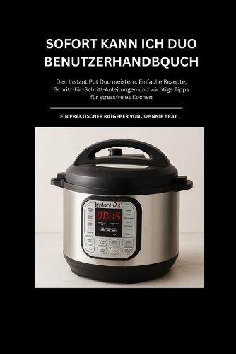 SOFORT KANN ICH DUO Benutzerhandbuch: Den Instant Pot Duo meistern: Einfache Rezepte, Schritt-für-Schritt-Anleitungen und wichtige Tipps für stressfreies Kochen