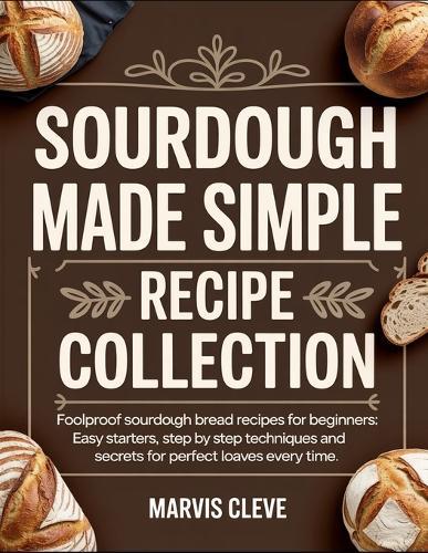 Sourdough Made Simple Recipe Collection: Foolproof Sourdolgh Bread Recipes For Beginners, Easy Starters, Step By Step Techniques And Secrets For Perfect Loaves Every Time