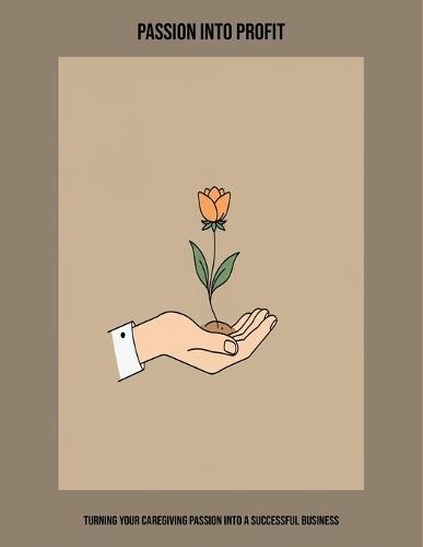 Passion Into Profit: Turning Your Caregiving Passion Into A Successful Business