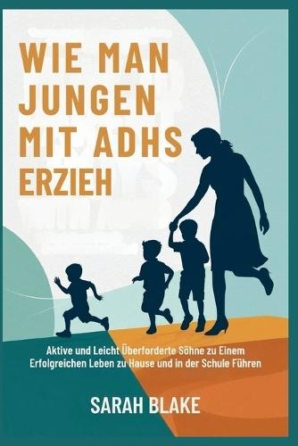 Wie Man Jungen Mit Adhs Erzieh: Aktive und Leicht Überforderte Söhne zu Einem Erfolgreichen Leben zu Hause und in der Schule Führen