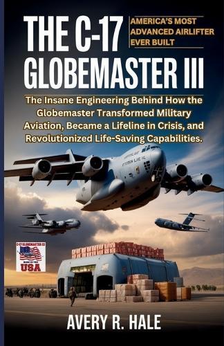 The C-17 Globemaster III: America's Most Advanced Airlifter Ever Built: The Insane Engineering Behind How the Globemaster Transformed Military Aviation, and Revolutionized Life-Saving Capabilities.