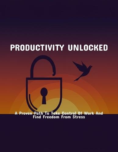 Productivity Unlocked: A Proven Path To Take Control Of Work And Find Freedom From Stress