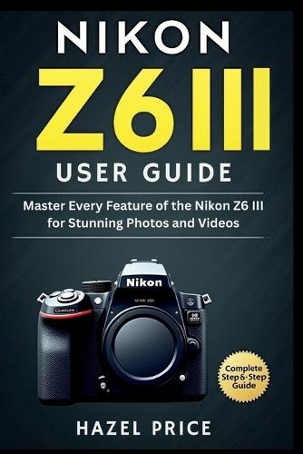 Nikon Z6 III User Guide: Master Every Feature of the Nikon Z6 III for Stunning Photos and Videos