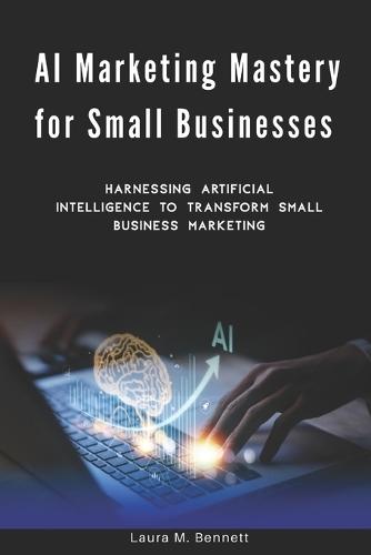 AI Marketing Mastery for Small Businesses: Harnessing Artificial Intelligence to Transform Small Business Marketing