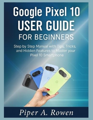 Google Pixel 10 User Guide for Beginners: Step-by-Step Manual with Tips, Tricks, and Hidden Features to Master Your Pixel 10 Smartphone