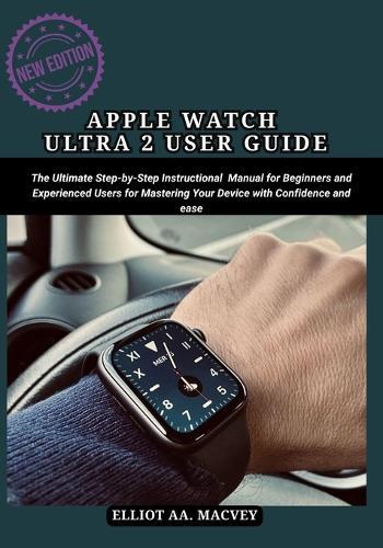 Apple Watch Ultra 2 User Guide: The Ultimate Step-by-Step Instructional Manual for Beginners and Experienced Users for Mastering Your Device with Confidence and Ease