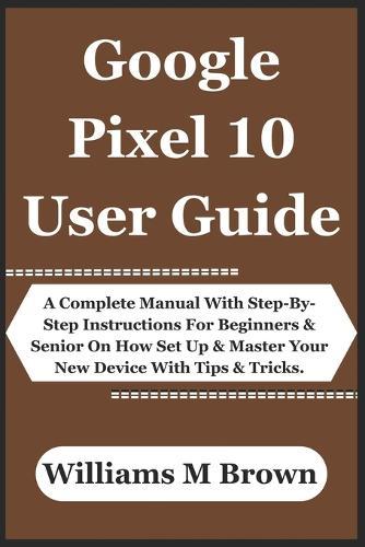 Google Pixel 10 User Guide: A Complete Manual With Step-By-Step Instructions For Beginners & Senior On How Set Up & Master Your New Device With Tips & Tricks.