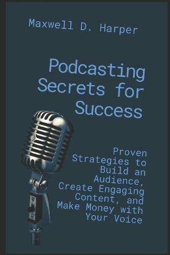 Podcasting Secrets for Success: Proven Strategies to Build an Audience, Create Engaging Content, and Make Money with Your Voice