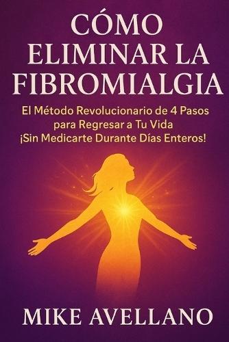 Cómo Eliminar La Fibromialgia: El Método Revolucionario de 4 Pasos para Regresar a Tu Vida ¡Sin Medicarte Durante Días Enteros!