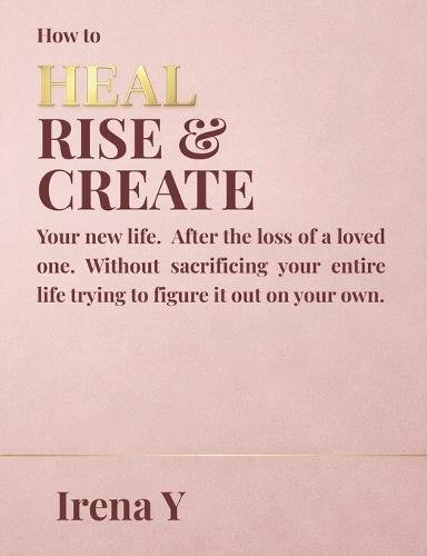 How to Heal Rise & Create.: Your New Life, After the Loss of a Loved One Without Sacrificing Your Whole Life Trying To Figure It Out On Your Own.