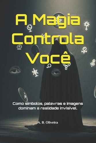 A Magia Controla Você: Como símbolos, palavras e imagens dominam a realidade invisível.