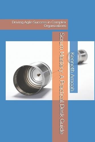 Scrum Mastery: A Practical Desk Guide: Driving Agile Success in Complex Organizations