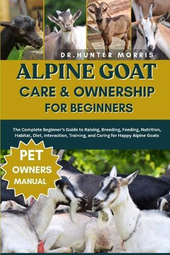 Alpine Goat Care & Ownership for Beginners: The Complete Beginner's Guide to Raising, Breeding, Feeding, Nutrition, Habitat, Diet, Interaction, Training, and Caring for Happy Alpine Goats