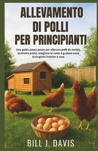 Allevamento Di Polli Per Principianti: Una guida passo passo per allevare polli da cortile, costruire pollai, scegliere le razze e gustare uova biologiche fresche a casa