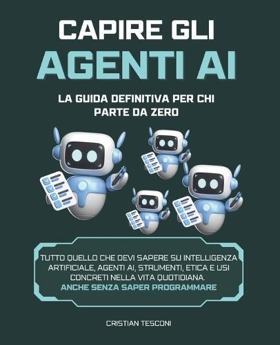 Capire gli Agenti AI: la Guida Definitiva per chi Parte da Zero: Tutto quello che devi sapere su Intelligenza Artificiale, Agenti AI, Strumenti, Etica e Usi Concreti nella Vita Quotidiana.