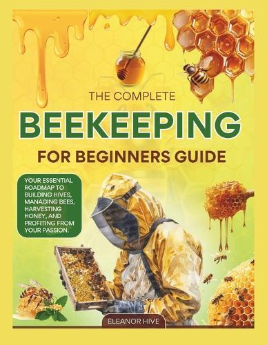 The 2025 Complete Beekeeping for Beginners Guide: Your Essential Roadmap to Building Hives, Managing Bees, Harvesting Honey, and profiting from your Passion.
