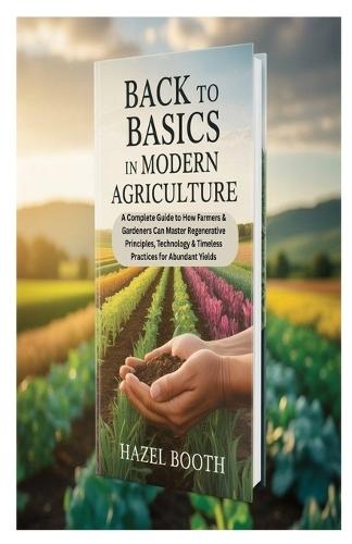 Back to Basics in Modern Agriculture: A Complete Guide to How Farmers & Gardeners Can Master Regenerative Principles, Technology & Timeless Practices for Abundant Yields