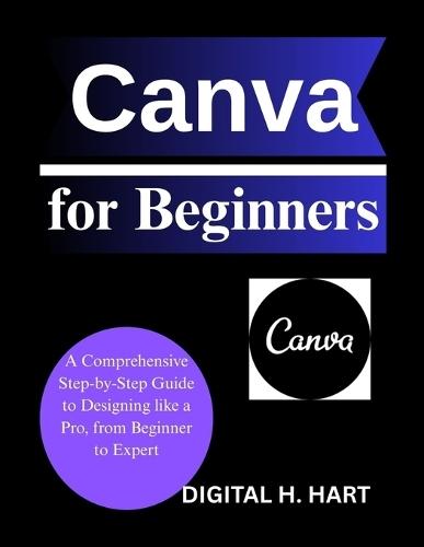 Canva for Beginners: A Comprehensive Step-by-Step Guide to Designing like a Pro, from Beginner to Expert