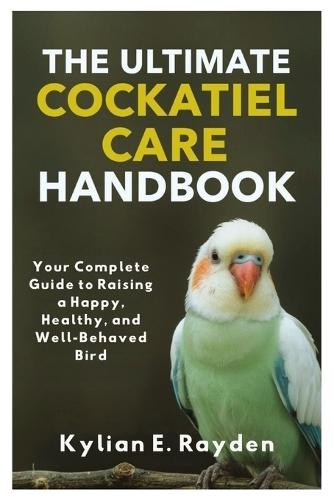 The Ultimate Cockatiel Care Handbook: Your Complete Guide to Raising a Happy, Healthy, and Well Behaved Bird