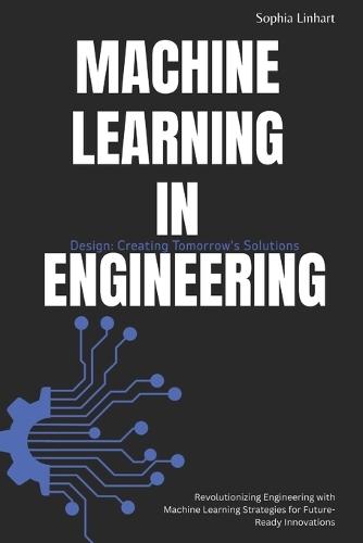 Machine Learning in Engineering Design: Creating Tomorrow's Solutions: Revolutionizing Engineering with Machine Learning Strategies for Future-Ready Innovations