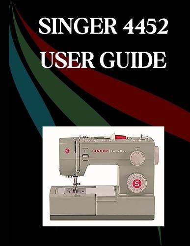 SINGER 4452 User Guide: The Comprehensive Step-by-Step Manual with Troubleshooting, Pro Tips, Hands-On Projects, and Maintenance Secrets for Effortless Stitching from Setup to Mastery