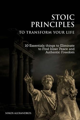 Stoic Principles to Transform your Life: 10 Essentials things to Eliminate to Find Inner Peace and Authentic Freedom