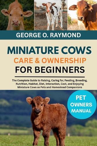 Miniature Cows Care & Ownership for Beginners: The Complete Guide to Raising, Caring for, Feeding, Breeding, Nutrition, Habitat, Diet, Interaction, Cost, and Enjoying Miniature Cows as Pets and Homestead Companions