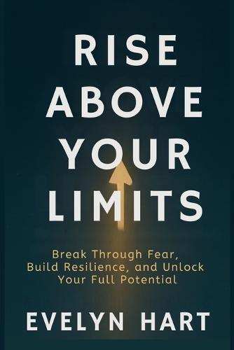 Rise Above Your Limits: Break Through Fear, Build Resilience, and Unlock Your Full Potential