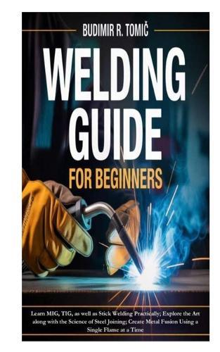 Welding Guide for Beginners: Learn MIG, TIG, as well as Stick Welding Practically; Explore the Art along with the Science of Steel Joining; Create Metal Fusion Using a Single Flame at a Time