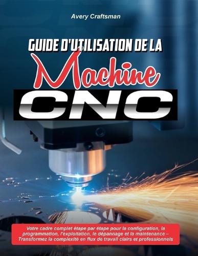 Guide d'Utilisation de la Machine CNC: Votre cadre complet étape par étape pour la configuration, la programmation, l'exploitation, le dépannage et la maintenance - Transformez la complexité en flux de travail clairs et professionnels