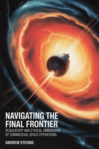 Navigating the Final Frontier: Regulatory and Ethical Dimensions of Commercial Space Operations : Legal Frameworks, Safety Standards, and Responsible Conduct in Orbital Activities