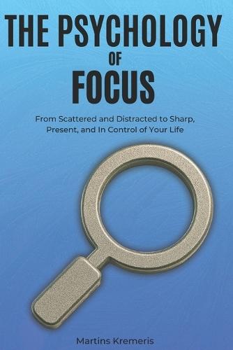 The Psychology of Focus: From Scattered and Distracted to Sharp, Present, and In Control of Your Life