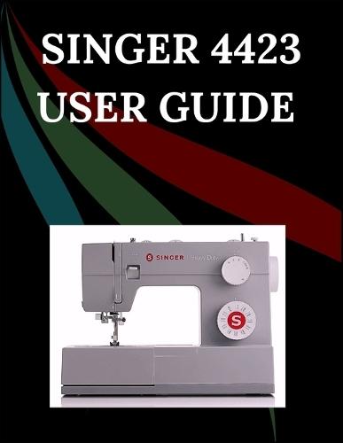 Singer 4423 User Guide: The Comprehensive Step-by-Step Manual with Troubleshooting, Pro Tips, Hands-On Projects, and Maintenance Secrets for Effortless Stitching from Setup to Mastery