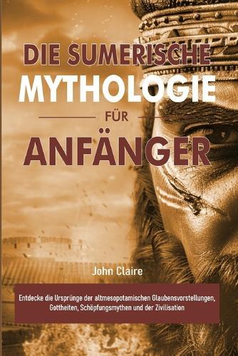 Die Sumerische Mythologie Für Anfänger: Entdecke die Ursprünge der altmesopotamischen Glaubensvorstellungen, Gottheiten, Schöpfungsmythen und der Zivilisation