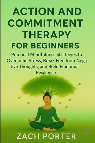 Acceptance and Commitment Therapy for Beginners: Practical Mindfulness Strategies to Overcome Stress, Break Free from Negative Thoughts, and Build Emotional Resilience