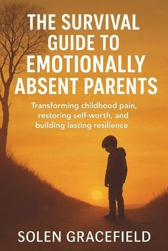 The Survival Guide to Emotionally Absent Parents: Transforming Childhood Pain, Restoring Self-Worth, and Building Lasting Resilience
