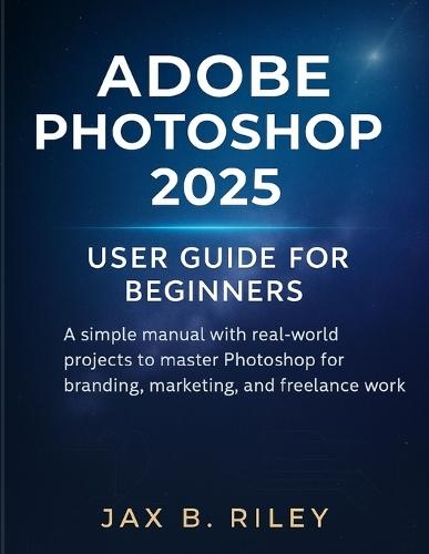 Adobe Photoshop 2025 User Guide for Beginners: : A Simple Manual with Real-World Projects to Master Photoshop for Branding, Marketing, and Freelance Work