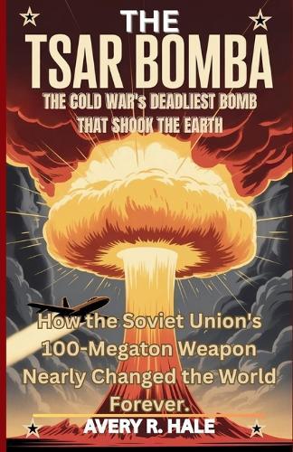 The Tsar Bomba: The Cold War's Deadliest Bomb That Shook the Earth: How the Soviet Union's 100-Megaton Weapon Nearly Changed the World Forever.