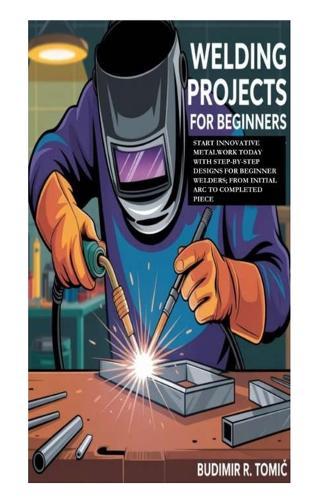Welding Projects for Beginners: Start Innovative Metalwork Today with Step-by-Step Designs for Beginner Welders; From Initial Arc to Completed Piece