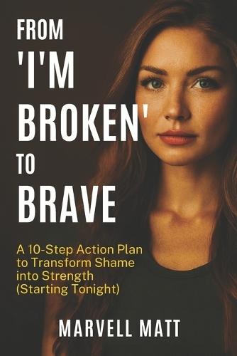From ""I'm Broken"" to Brave: A 10-Step Action Plan to Transform Shame into Strength (Starting Tonight)