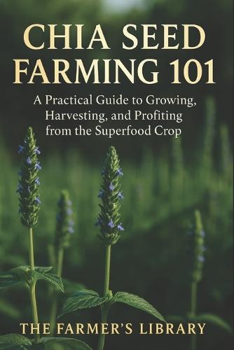 Chia Seed Farming 101: A Practical Guide to Growing, Harvesting & Profiting from the Superfood Crop: Sustainable Methods, Organic Pest Control & Marketing Strategies for Small and Large Farms