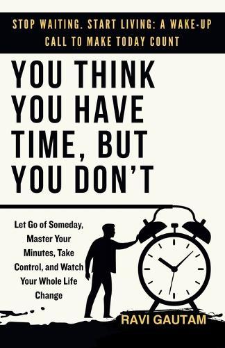 You Think You Have Time, But You Don't: Let Go of Someday, Master Your Minutes, Take Control, and Watch Your Whole Life Change