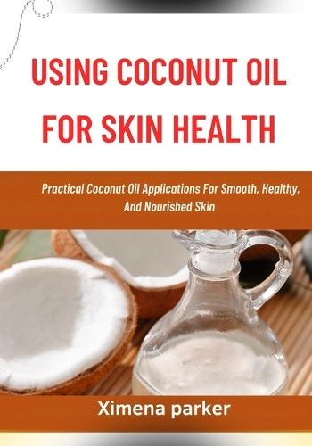 Using Coconut Oil for Skin Health: Practical Coconut Oil Applications For Smooth, Healthy, And Nourished Skin