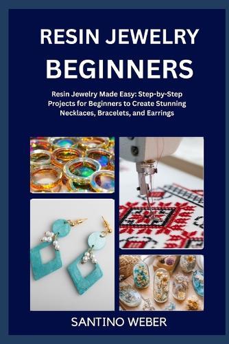 Resin Jewelry Making: Resin Jewelry Made Easy: Step-by-Step Projects for Beginners to Create Stunning Necklaces, Bracelets, and Earrings