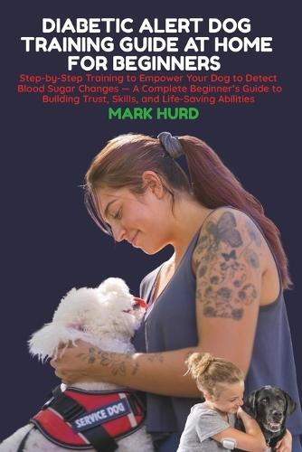 Diabetic Alert Dog Training Guide at Home for Beginners: Step-by-Step Training to Empower Your Dog to Detect Blood Sugar Changes - A Complete Beginner's Guide to Building Trust, Skills, and Life-Saving Abilities