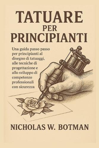 Tatuare Per Principianti: Una guida passo passo per principianti al disegno di tatuaggi, alle tecniche di progettazione e allo sviluppo di competenze professionali con sicurezza
