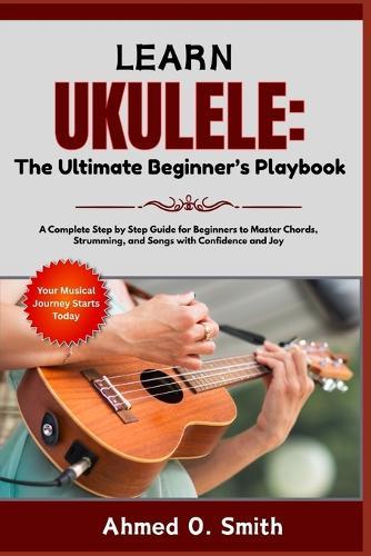 Learn Ukulele: The Ultimate Beginner's Playbook: A Complete Step by Step Guide for Beginners to Master Chords, Strumming, and Songs with Confidence and Joy
