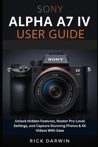 Sony Alpha A7 IV User Guide 2026: Unlock Hidden Features, Master Pro-Level Settings, and Capture Stunning Photos & 4K Videos With Ease